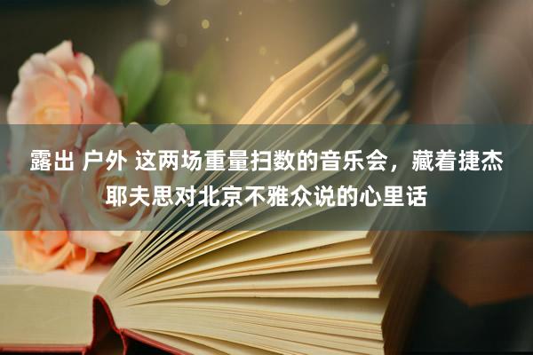 露出 户外 这两场重量扫数的音乐会，藏着捷杰耶夫思对北京不雅众说的心里话