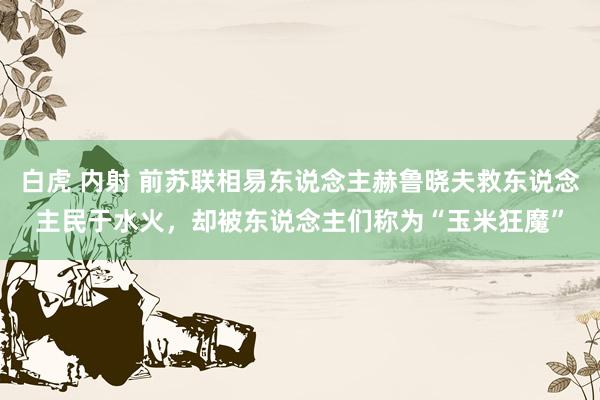 白虎 内射 前苏联相易东说念主赫鲁晓夫救东说念主民于水火，却被东说念主们称为“玉米狂魔”