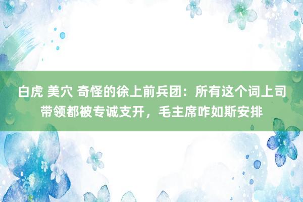 白虎 美穴 奇怪的徐上前兵团：所有这个词上司带领都被专诚支开，毛主席咋如斯安排