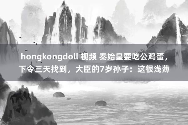 hongkongdoll 视频 秦始皇要吃公鸡蛋，下令三天找到，大臣的7岁孙子：这很浅薄