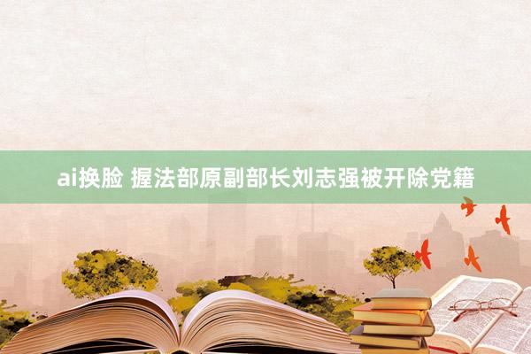 ai换脸 握法部原副部长刘志强被开除党籍