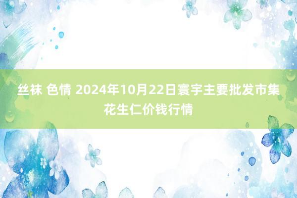 丝袜 色情 2024年10月22日寰宇主要批发市集花生仁价钱行情