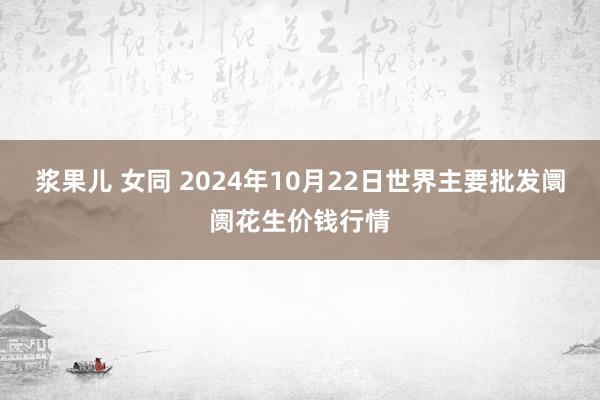 浆果儿 女同 2024年10月22日世界主要批发阛阓花生价钱行情