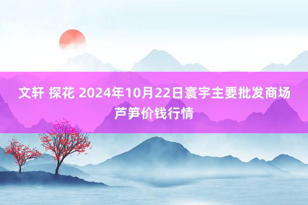 文轩 探花 2024年10月22日寰宇主要批发商场芦笋价钱行情