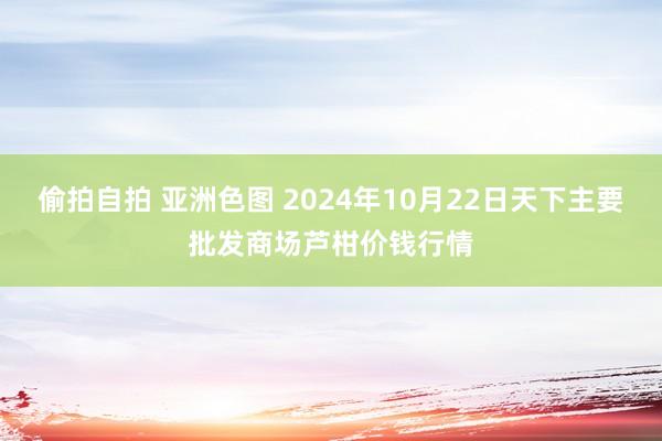 偷拍自拍 亚洲色图 2024年10月22日天下主要批发商场芦柑价钱行情