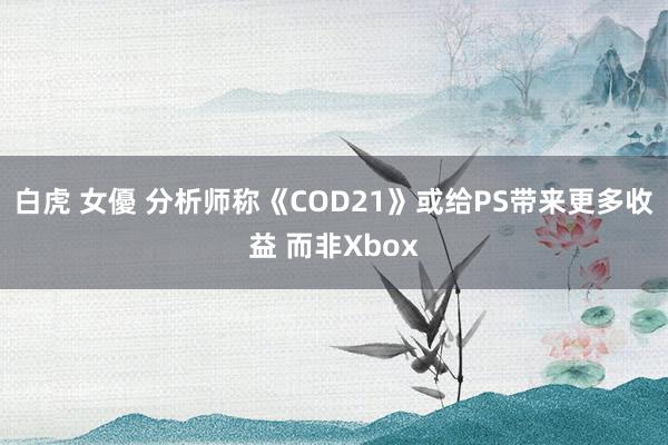 白虎 女優 分析师称《COD21》或给PS带来更多收益 而非Xbox