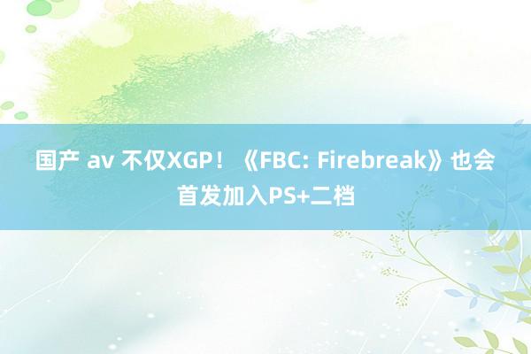 国产 av 不仅XGP！《FBC: Firebreak》也会首发加入PS+二档