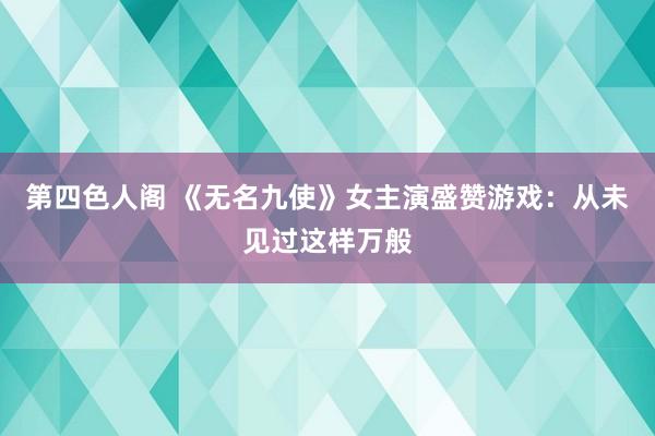 第四色人阁 《无名九使》女主演盛赞游戏：从未见过这样万般