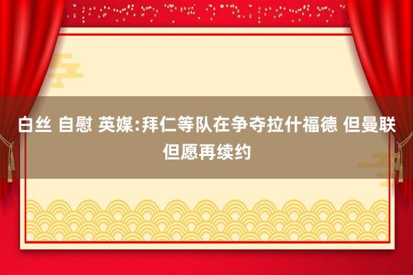 白丝 自慰 英媒:拜仁等队在争夺拉什福德 但曼联但愿再续约