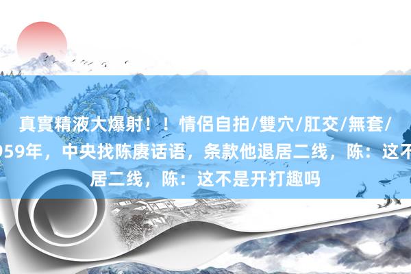 真實精液大爆射！！情侶自拍/雙穴/肛交/無套/大量噴精 1959年，中央找陈赓话语，条款他退居二线，陈：这不是开打趣吗