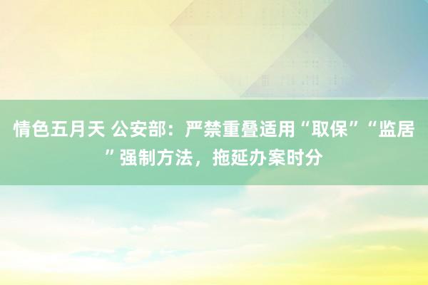 情色五月天 公安部：严禁重叠适用“取保”“监居”强制方法，拖延办案时分