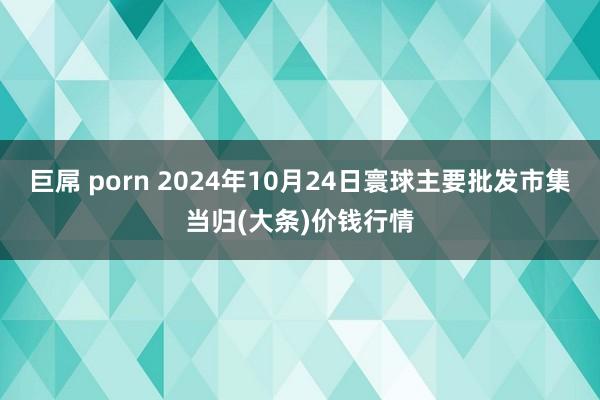 巨屌 porn 2024年10月24日寰球主要批发市集当归(大条)价钱行情