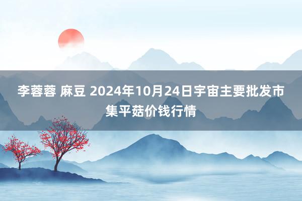 李蓉蓉 麻豆 2024年10月24日宇宙主要批发市集平菇价钱行情