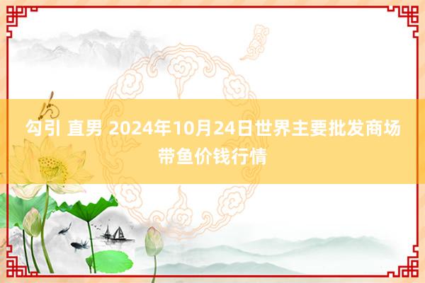 勾引 直男 2024年10月24日世界主要批发商场带鱼价钱行情