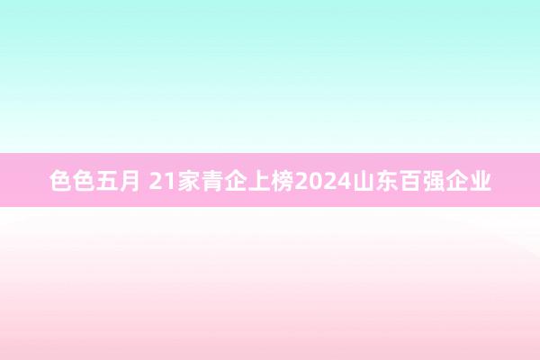 色色五月 21家青企上榜2024山东百强企业