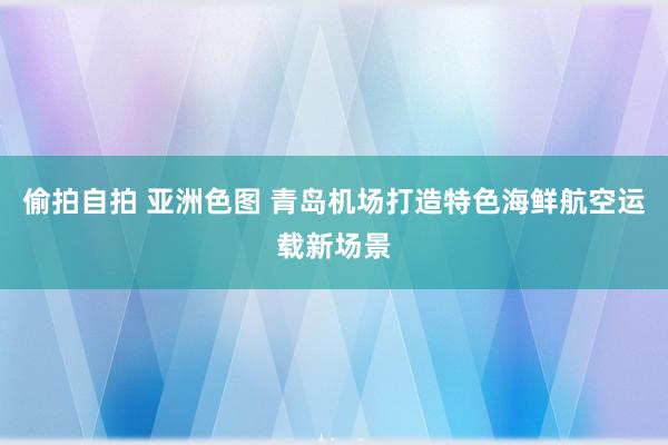 偷拍自拍 亚洲色图 青岛机场打造特色海鲜航空运载新场景