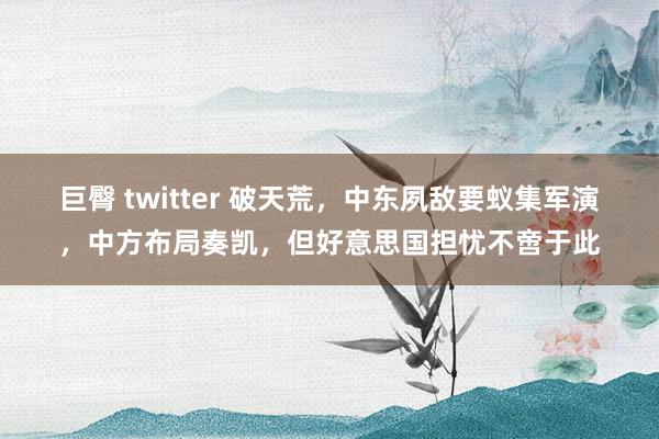 巨臀 twitter 破天荒，中东夙敌要蚁集军演，中方布局奏凯，但好意思国担忧不啻于此