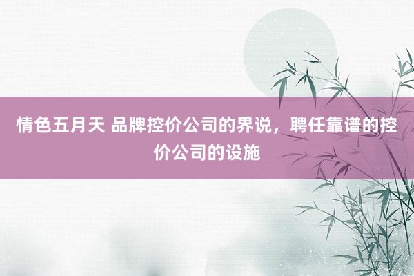 情色五月天 品牌控价公司的界说，聘任靠谱的控价公司的设施