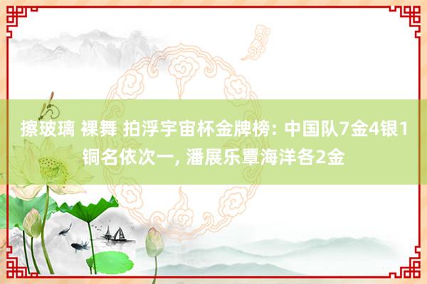 擦玻璃 裸舞 拍浮宇宙杯金牌榜: 中国队7金4银1铜名依次一， 潘展乐覃海洋各2金