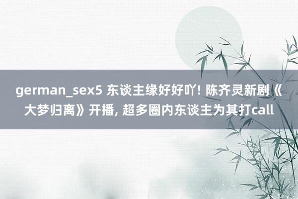 german_sex5 东谈主缘好好吖! 陈齐灵新剧《大梦归离》开播， 超多圈内东谈主为其打call