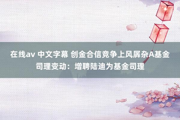 在线av 中文字幕 创金合信竞争上风羼杂A基金司理变动：增聘陆迪为基金司理