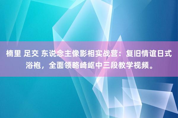 楠里 足交 东说念主像影相实战营：复旧情谊日式浴袍，全面领略崎岖中三段教学视频。