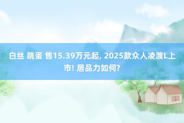 白丝 跳蛋 售15.39万元起， 2025款众人凌渡L上市! 居品力如何?