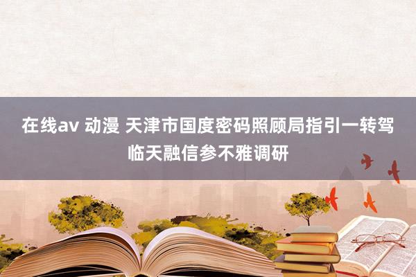 在线av 动漫 天津市国度密码照顾局指引一转驾临天融信参不雅调研