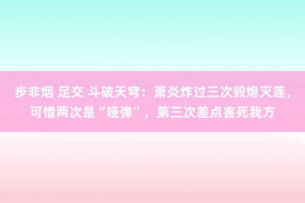 步非烟 足交 斗破天穹：萧炎炸过三次毁熄灭莲，可惜两次是“哑弹”，第三次差点害死我方