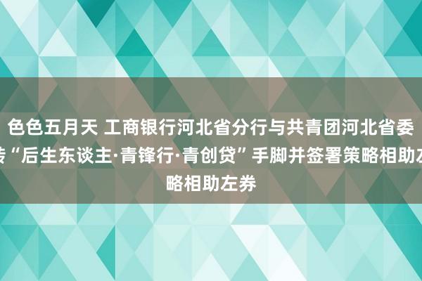 色色五月天 工商银行河北省分行与共青团河北省委运转“后生东谈主·青锋行·青创贷”手脚并签署策略相助左券