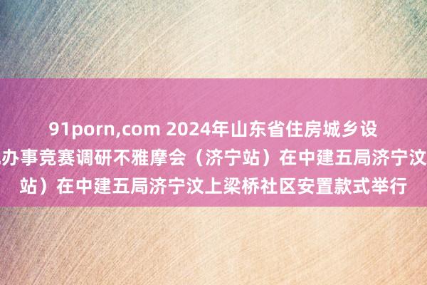 91porn，com 2024年山东省住房城乡设立系统要点工程立异创优办事竞赛调研不雅摩会（济宁站）在中建五局济宁汶上梁桥社区安置款式举行