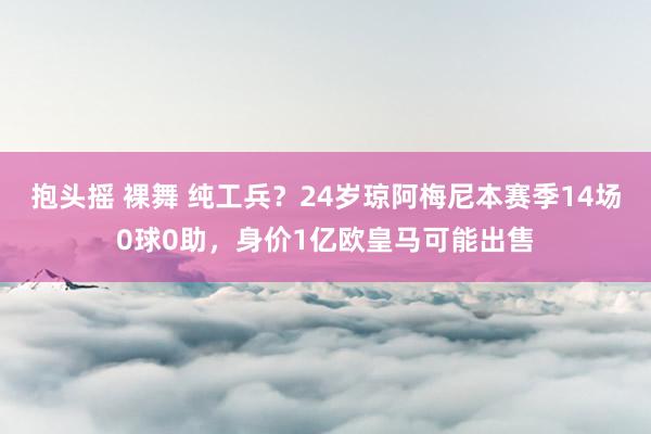 抱头摇 裸舞 纯工兵？24岁琼阿梅尼本赛季14场0球0助，身价1亿欧皇马可能出售