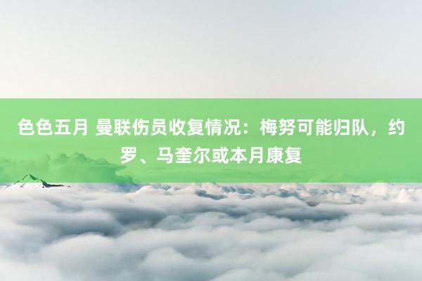 色色五月 曼联伤员收复情况：梅努可能归队，约罗、马奎尔或本月康复