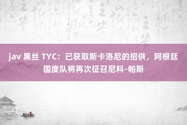 jav 黑丝 TYC：已获取斯卡洛尼的招供，阿根廷国度队将再次征召尼科-帕斯