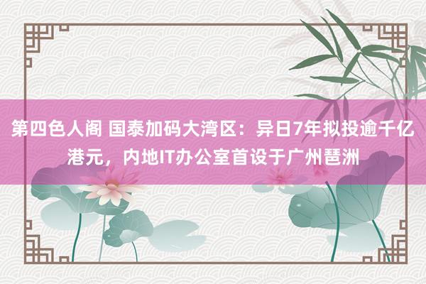 第四色人阁 国泰加码大湾区：异日7年拟投逾千亿港元，内地IT办公室首设于广州琶洲