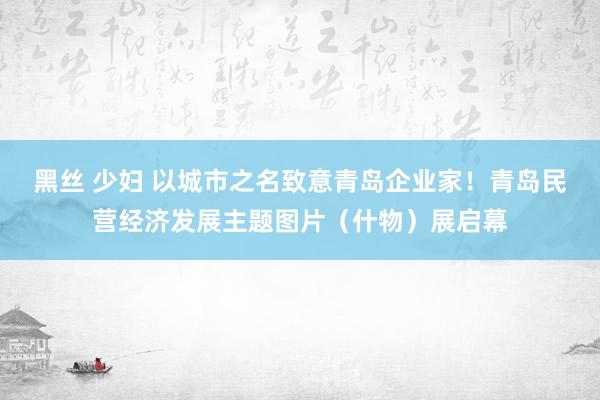 黑丝 少妇 以城市之名致意青岛企业家！青岛民营经济发展主题图片（什物）展启幕