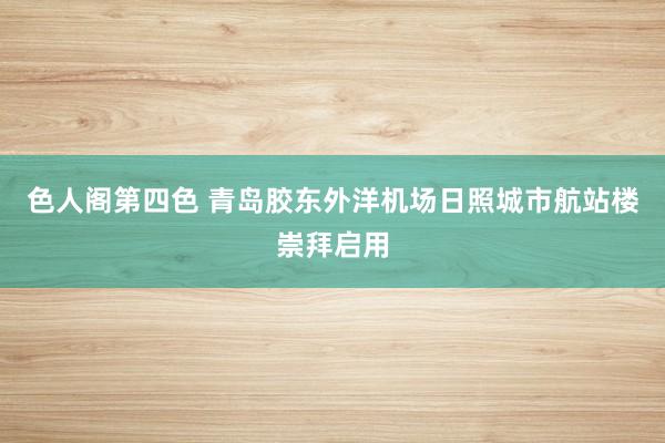 色人阁第四色 青岛胶东外洋机场日照城市航站楼崇拜启用