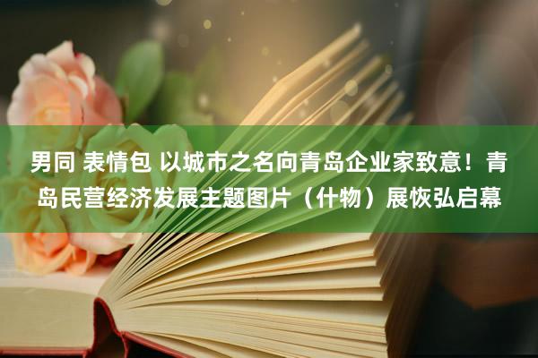 男同 表情包 以城市之名向青岛企业家致意！青岛民营经济发展主题图片（什物）展恢弘启幕