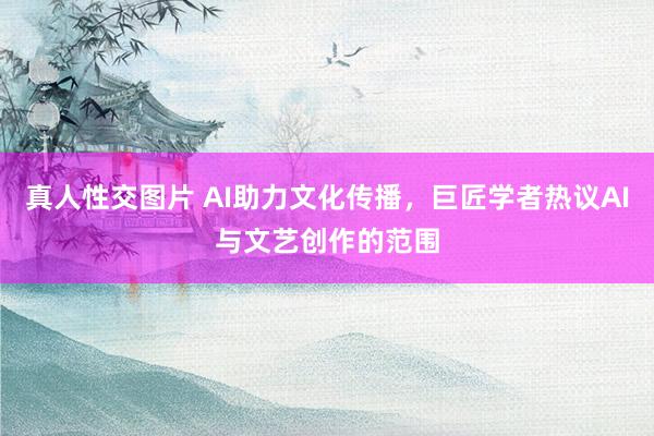 真人性交图片 AI助力文化传播，巨匠学者热议AI与文艺创作的范围