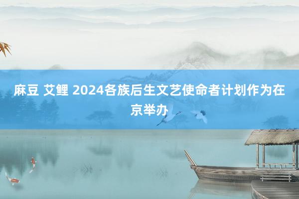 麻豆 艾鲤 2024各族后生文艺使命者计划作为在京举办