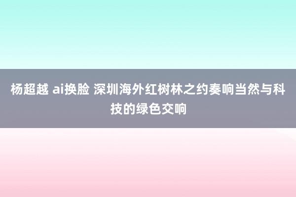 杨超越 ai换脸 深圳海外红树林之约奏响当然与科技的绿色交响