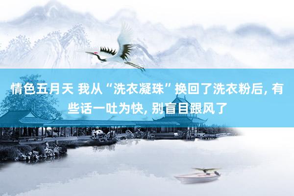 情色五月天 我从“洗衣凝珠”换回了洗衣粉后， 有些话一吐为快， 别盲目跟风了