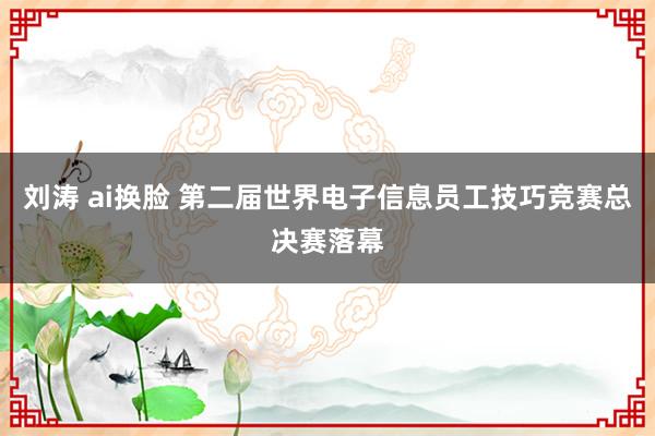 刘涛 ai换脸 第二届世界电子信息员工技巧竞赛总决赛落幕