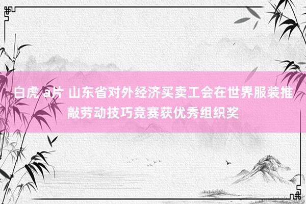 白虎 a片 山东省对外经济买卖工会在世界服装推敲劳动技巧竞赛获优秀组织奖