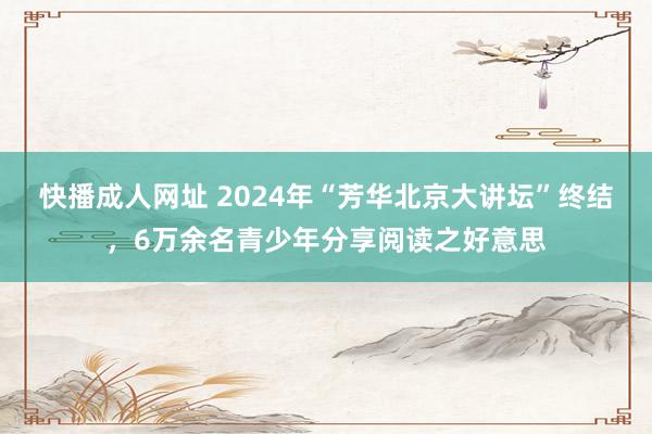 快播成人网址 2024年“芳华北京大讲坛”终结，6万余名青少年分享阅读之好意思