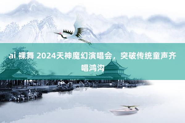 ai 裸舞 2024天神魔幻演唱会，突破传统童声齐唱鸿沟