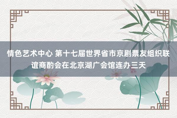 情色艺术中心 第十七届世界省市京剧票友组织联谊商酌会在北京湖广会馆连办三天