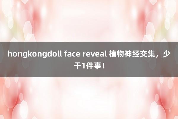 hongkongdoll face reveal 植物神经交集，少干1件事！