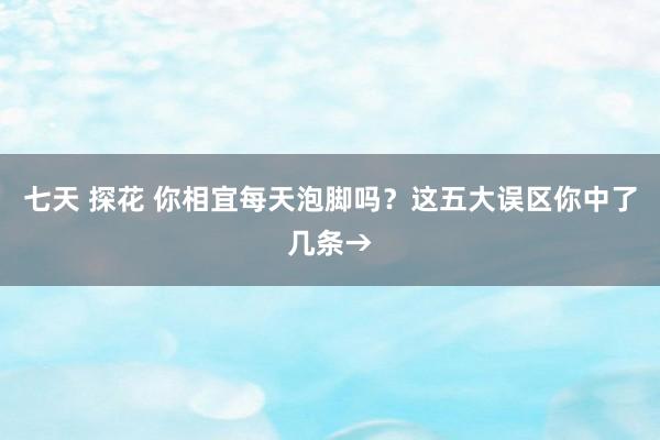 七天 探花 你相宜每天泡脚吗？这五大误区你中了几条→