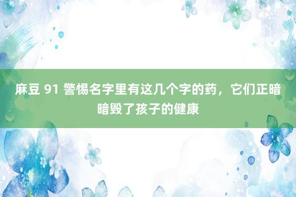 麻豆 91 警惕名字里有这几个字的药，它们正暗暗毁了孩子的健康